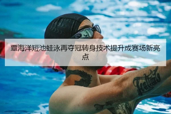 覃海洋短池蛙泳再夺冠转身技术提升成赛场新亮点