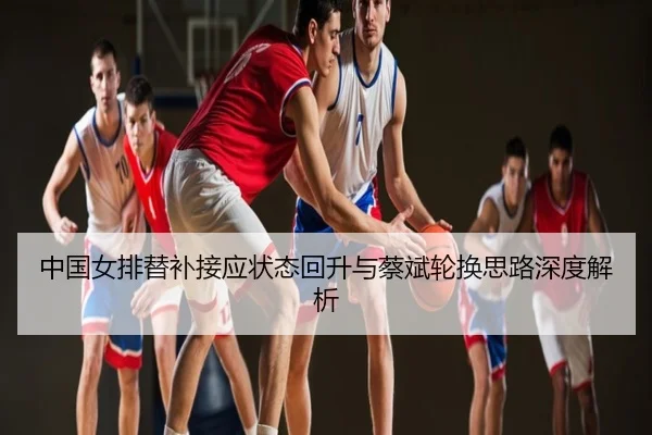 中国女排替补接应状态回升与蔡斌轮换思路深度解析