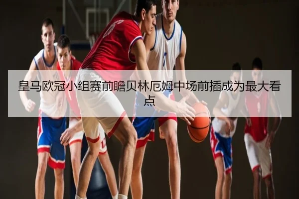皇马欧冠小组赛前瞻贝林厄姆中场前插成为最大看点